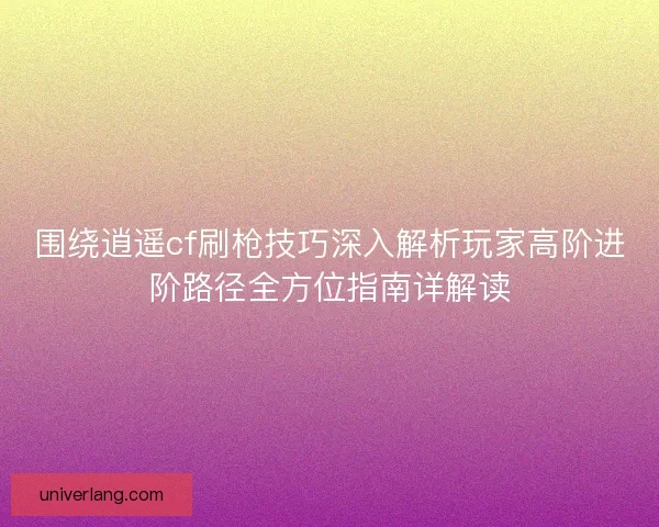 围绕逍遥cf刷枪技巧深入解析玩家高阶进阶路径全方位指南详解读